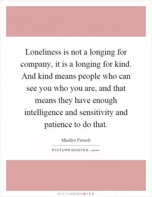 Loneliness is not a longing for company, it is a longing for kind. And kind means people who can see you who you are, and that means they have enough intelligence and sensitivity and patience to do that Picture Quote #1