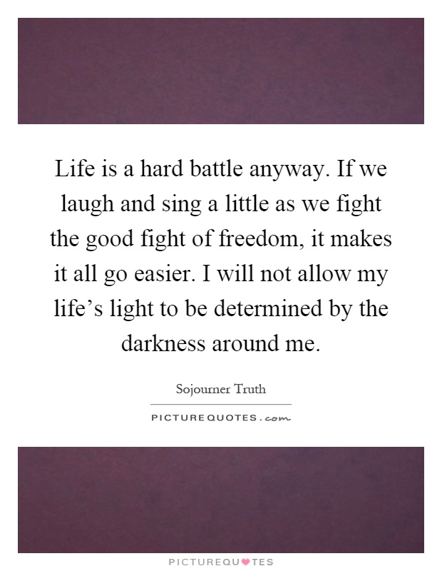 Life is a hard battle anyway. If we laugh and sing a little as we fight the good fight of freedom, it makes it all go easier. I will not allow my life's light to be determined by the darkness around me Picture Quote #1