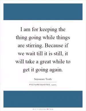 I am for keeping the thing going while things are stirring. Because if we wait till it is still, it will take a great while to get it going again Picture Quote #1