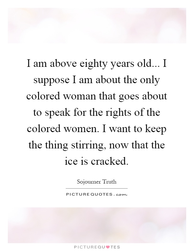 I am above eighty years old... I suppose I am about the only colored woman that goes about to speak for the rights of the colored women. I want to keep the thing stirring, now that the ice is cracked Picture Quote #1