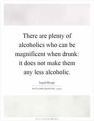 There are plenty of alcoholics who can be magnificent when drunk: it does not make them any less alcoholic Picture Quote #1