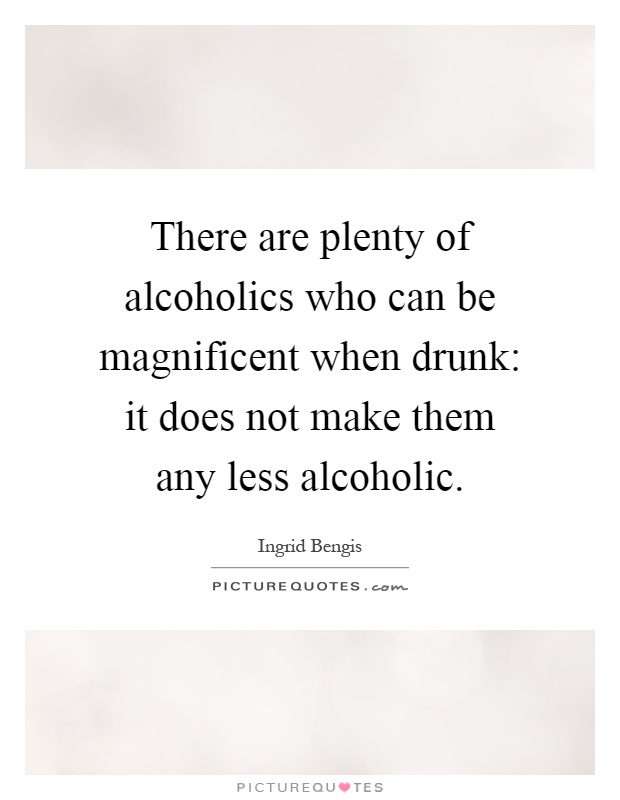 There are plenty of alcoholics who can be magnificent when drunk: it does not make them any less alcoholic Picture Quote #1