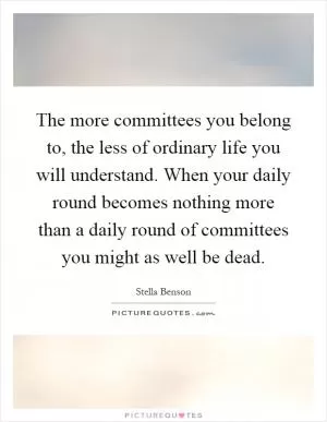 The more committees you belong to, the less of ordinary life you will understand. When your daily round becomes nothing more than a daily round of committees you might as well be dead Picture Quote #1