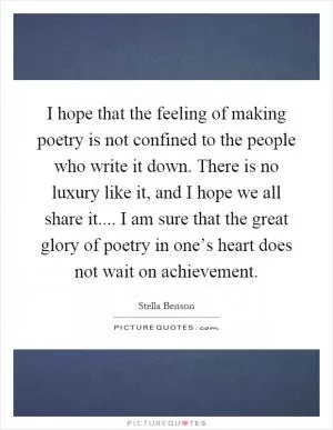 I hope that the feeling of making poetry is not confined to the people who write it down. There is no luxury like it, and I hope we all share it.... I am sure that the great glory of poetry in one’s heart does not wait on achievement Picture Quote #1