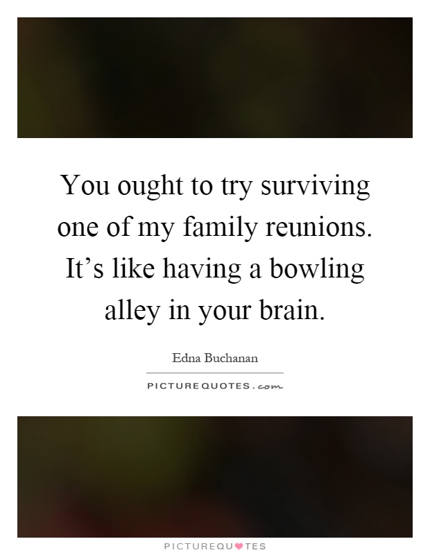 You ought to try surviving one of my family reunions. It's like having a bowling alley in your brain Picture Quote #1