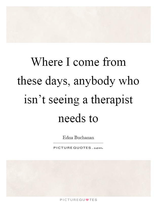 Where I come from these days, anybody who isn't seeing a therapist needs to Picture Quote #1