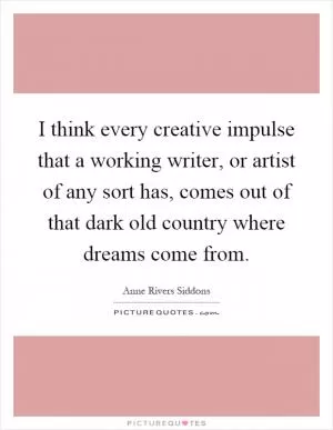 I think every creative impulse that a working writer, or artist of any sort has, comes out of that dark old country where dreams come from Picture Quote #1