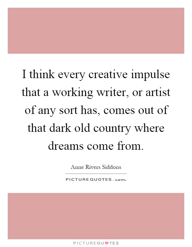 I think every creative impulse that a working writer, or artist of any sort has, comes out of that dark old country where dreams come from Picture Quote #1