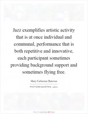 Jazz exemplifies artistic activity that is at once individual and communal, performance that is both repetitive and innovative, each participant sometimes providing background support and sometimes flying free Picture Quote #1