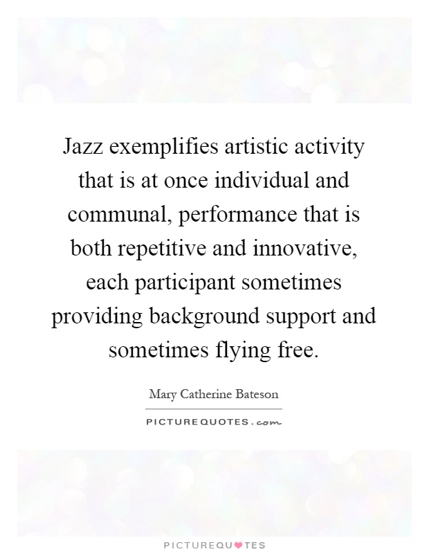 Jazz exemplifies artistic activity that is at once individual and communal, performance that is both repetitive and innovative, each participant sometimes providing background support and sometimes flying free Picture Quote #1