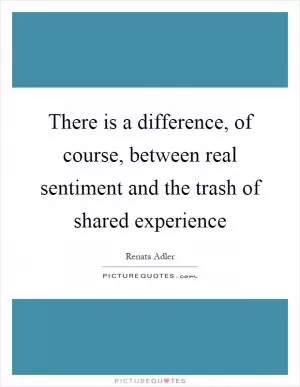 There is a difference, of course, between real sentiment and the trash of shared experience Picture Quote #1