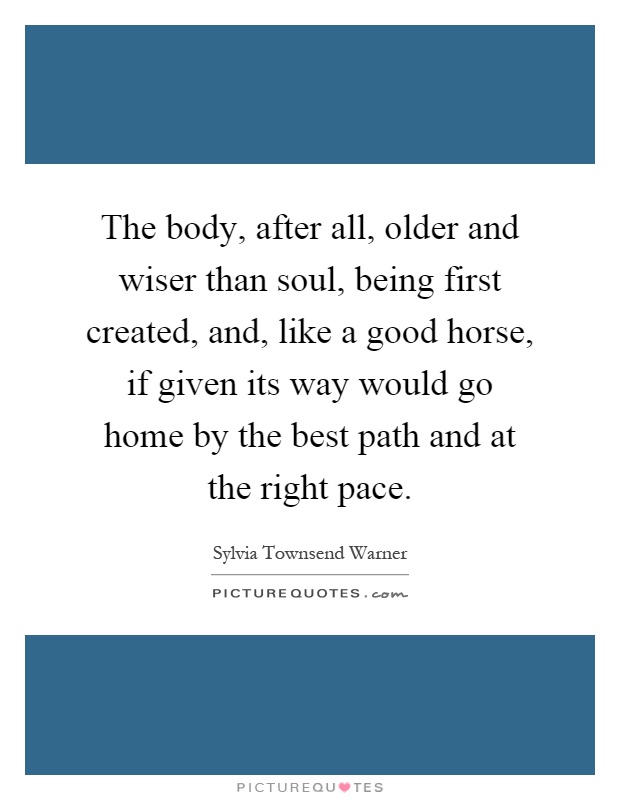 The body, after all, older and wiser than soul, being first created, and, like a good horse, if given its way would go home by the best path and at the right pace Picture Quote #1