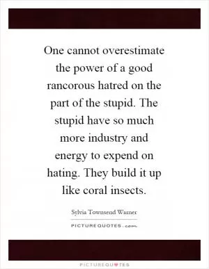 One cannot overestimate the power of a good rancorous hatred on the part of the stupid. The stupid have so much more industry and energy to expend on hating. They build it up like coral insects Picture Quote #1