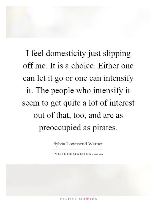 I feel domesticity just slipping off me. It is a choice. Either one can let it go or one can intensify it. The people who intensify it seem to get quite a lot of interest out of that, too, and are as preoccupied as pirates Picture Quote #1
