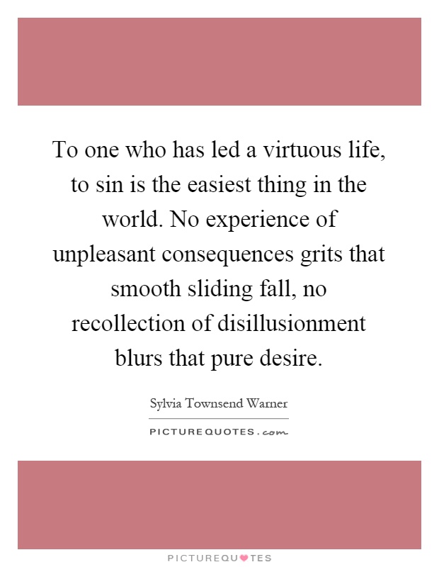 To one who has led a virtuous life, to sin is the easiest thing in the world. No experience of unpleasant consequences grits that smooth sliding fall, no recollection of disillusionment blurs that pure desire Picture Quote #1