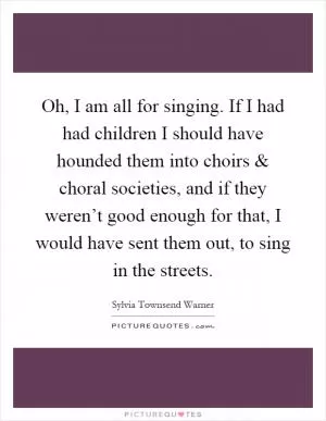 Oh, I am all for singing. If I had had children I should have hounded them into choirs and choral societies, and if they weren’t good enough for that, I would have sent them out, to sing in the streets Picture Quote #1
