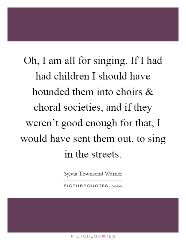 Oh, I am all for singing. If I had had children I should have hounded them into choirs and choral societies, and if they weren't good enough for that, I would have sent them out, to sing in the streets Picture Quote #1
