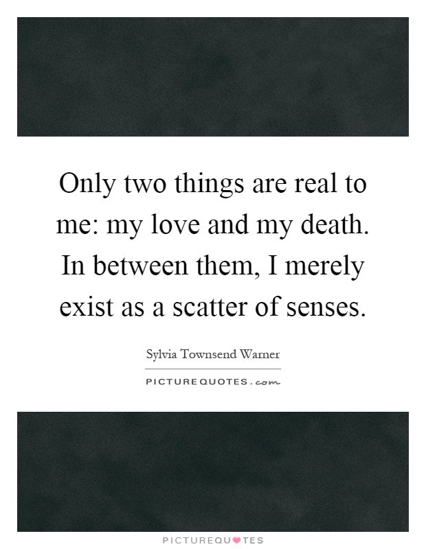 Only two things are real to me: my love and my death. In between them, I merely exist as a scatter of senses Picture Quote #1