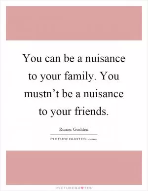 You can be a nuisance to your family. You mustn’t be a nuisance to your friends Picture Quote #1