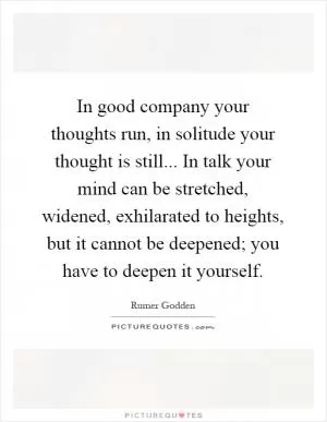In good company your thoughts run, in solitude your thought is still... In talk your mind can be stretched, widened, exhilarated to heights, but it cannot be deepened; you have to deepen it yourself Picture Quote #1