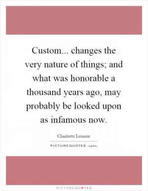Custom... changes the very nature of things; and what was honorable a thousand years ago, may probably be looked upon as infamous now Picture Quote #1