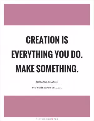 Creation is everything you do. Make something Picture Quote #1