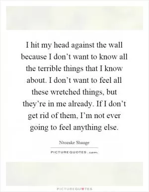 I hit my head against the wall because I don’t want to know all the terrible things that I know about. I don’t want to feel all these wretched things, but they’re in me already. If I don’t get rid of them, I’m not ever going to feel anything else Picture Quote #1