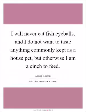 I will never eat fish eyeballs, and I do not want to taste anything commonly kept as a house pet, but otherwise I am a cinch to feed Picture Quote #1