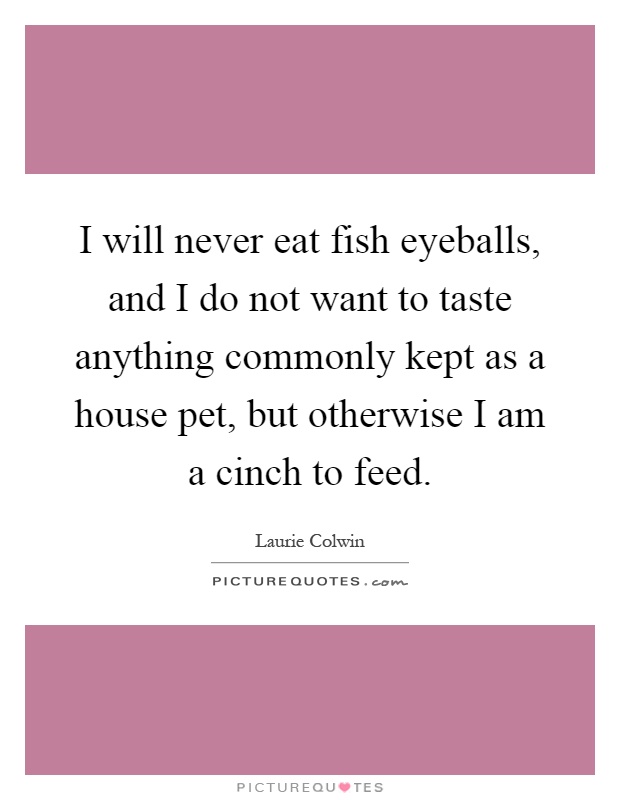 I will never eat fish eyeballs, and I do not want to taste anything commonly kept as a house pet, but otherwise I am a cinch to feed Picture Quote #1
