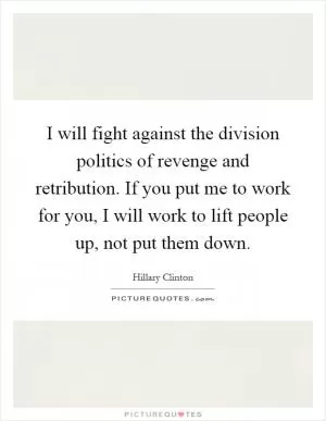 I will fight against the division politics of revenge and retribution. If you put me to work for you, I will work to lift people up, not put them down Picture Quote #1