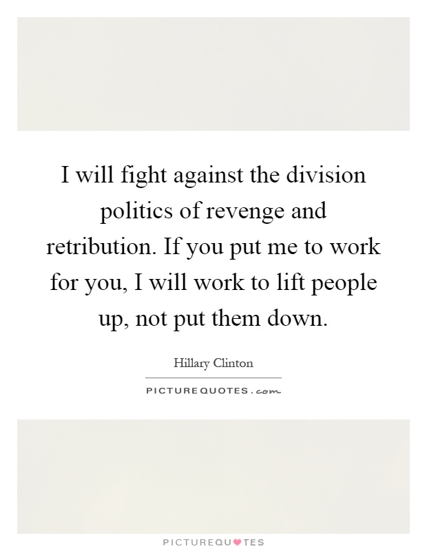 I will fight against the division politics of revenge and retribution. If you put me to work for you, I will work to lift people up, not put them down Picture Quote #1