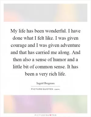 My life has been wonderful. I have done what I felt like. I was given courage and I was given adventure and that has carried me along. And then also a sense of humor and a little bit of common sense. It has been a very rich life Picture Quote #1