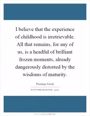 I believe that the experience of childhood is irretrievable. All that remains, for any of us, is a headful of brilliant frozen moments, already dangerously distorted by the wisdoms of maturity Picture Quote #1