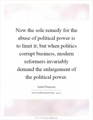 Now the sole remedy for the abuse of political power is to limit it; but when politics corrupt business, modern reformers invariably demand the enlargement of the political power Picture Quote #1