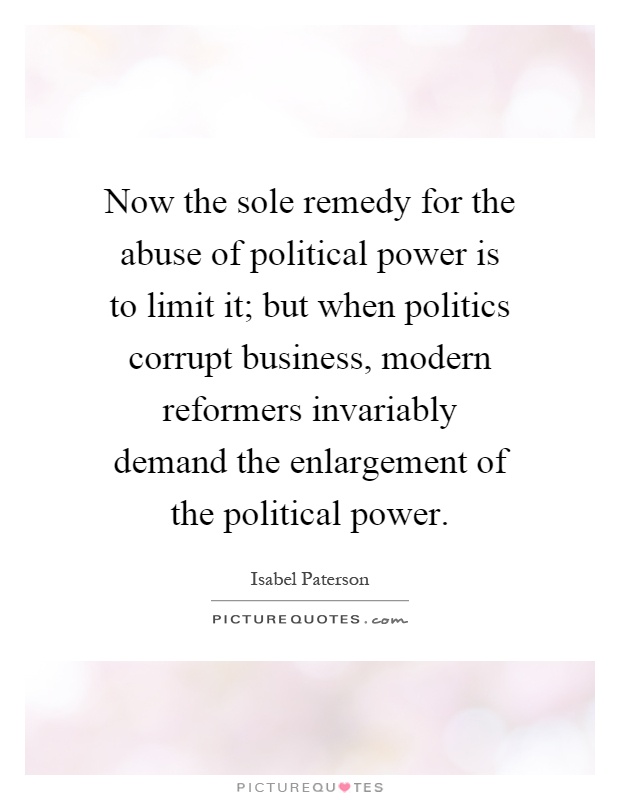 Now the sole remedy for the abuse of political power is to limit it; but when politics corrupt business, modern reformers invariably demand the enlargement of the political power Picture Quote #1