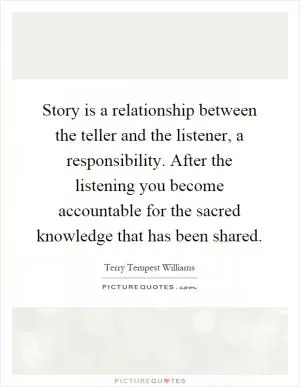 Story is a relationship between the teller and the listener, a responsibility. After the listening you become accountable for the sacred knowledge that has been shared Picture Quote #1