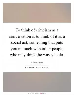 To think of criticism as a conversation is to think of it as a social act, something that puts you in touch with other people who may think the way you do Picture Quote #1
