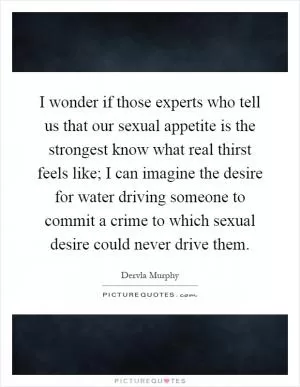 I wonder if those experts who tell us that our sexual appetite is the strongest know what real thirst feels like; I can imagine the desire for water driving someone to commit a crime to which sexual desire could never drive them Picture Quote #1
