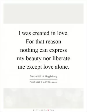 I was created in love. For that reason nothing can express my beauty nor liberate me except love alone Picture Quote #1