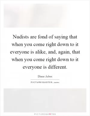 Nudists are fond of saying that when you come right down to it everyone is alike, and, again, that when you come right down to it everyone is different Picture Quote #1