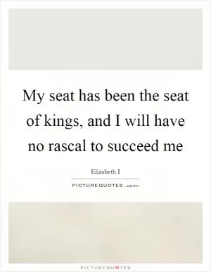 My seat has been the seat of kings, and I will have no rascal to succeed me Picture Quote #1