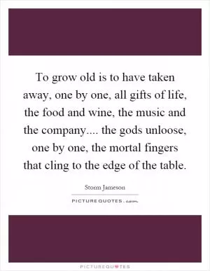 To grow old is to have taken away, one by one, all gifts of life, the food and wine, the music and the company.... the gods unloose, one by one, the mortal fingers that cling to the edge of the table Picture Quote #1