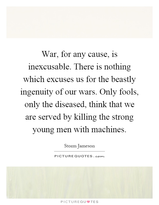 War, for any cause, is inexcusable. There is nothing which excuses us for the beastly ingenuity of our wars. Only fools, only the diseased, think that we are served by killing the strong young men with machines Picture Quote #1