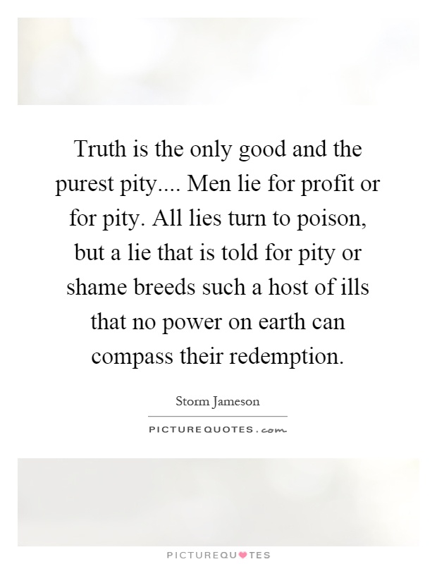 Truth is the only good and the purest pity.... Men lie for profit or for pity. All lies turn to poison, but a lie that is told for pity or shame breeds such a host of ills that no power on earth can compass their redemption Picture Quote #1