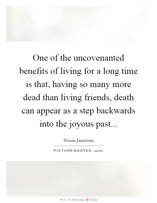 One of the uncovenanted benefits of living for a long time is that, having so many more dead than living friends, death can appear as a step backwards into the joyous past Picture Quote #1