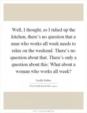 Well, I thought, as I tidied up the kitchen, there’s no question that a man who works all week needs to relax on the weekend. There’s no question about that. There’s only a question about this: What about a woman who works all week? Picture Quote #1