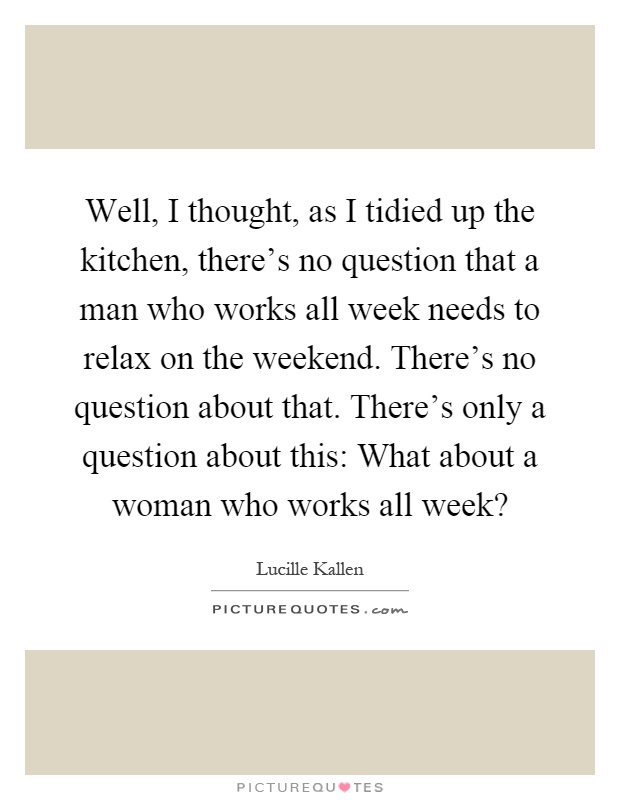 Well, I thought, as I tidied up the kitchen, there's no question that a man who works all week needs to relax on the weekend. There's no question about that. There's only a question about this: What about a woman who works all week? Picture Quote #1