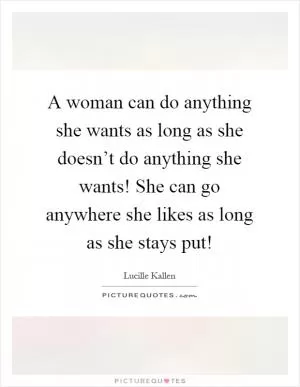 A woman can do anything she wants as long as she doesn’t do anything she wants! She can go anywhere she likes as long as she stays put! Picture Quote #1