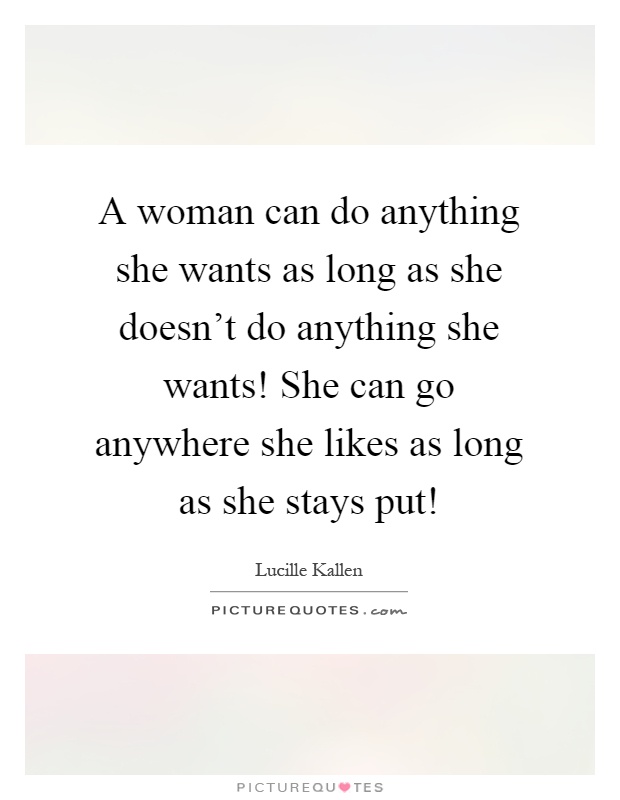 A woman can do anything she wants as long as she doesn't do anything she wants! She can go anywhere she likes as long as she stays put! Picture Quote #1