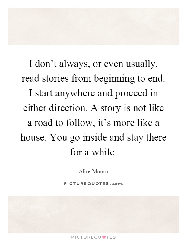 I don't always, or even usually, read stories from beginning to end. I start anywhere and proceed in either direction. A story is not like a road to follow, it's more like a house. You go inside and stay there for a while Picture Quote #1